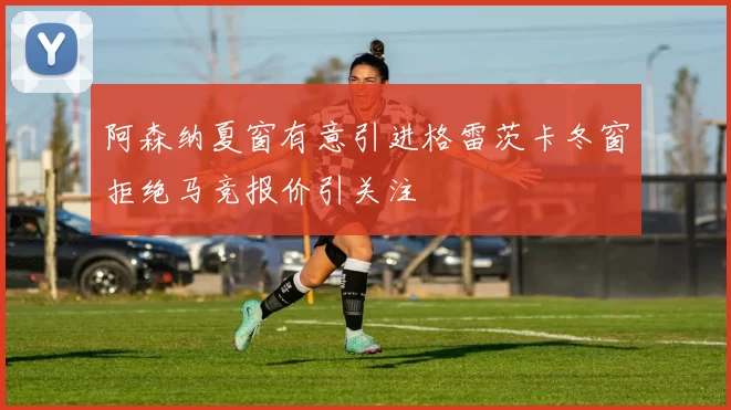 阿森纳夏窗有意引进格雷茨卡冬窗拒绝马竞报价引关注