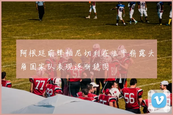 阿根廷前锋帕尼切利在法甲崭露头角国家队表现逐渐稳固