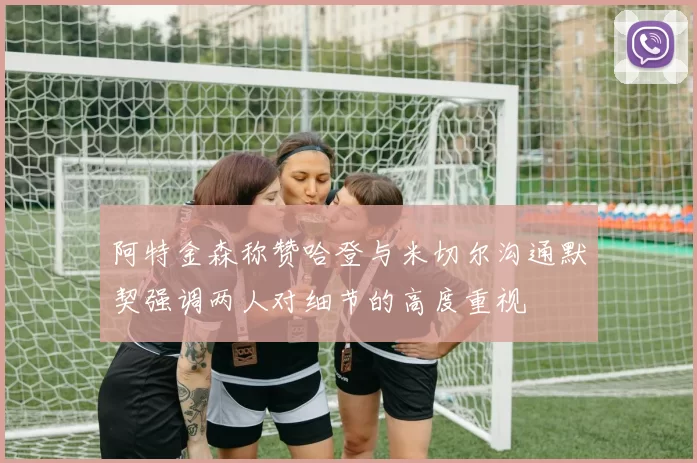 阿特金森称赞哈登与米切尔沟通默契强调两人对细节的高度重视
