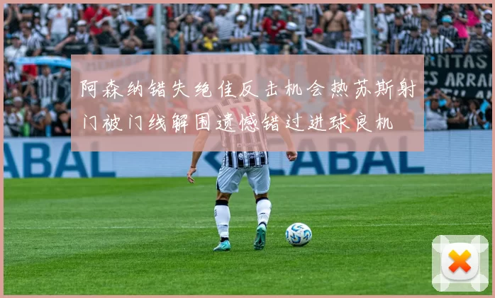 阿森纳错失绝佳反击机会热苏斯射门被门线解围遗憾错过进球良机