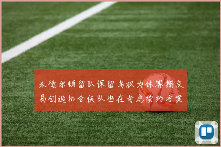 米德尔顿留队保留鸟权为休赛期交易创造机会侠队也在考虑续约方案