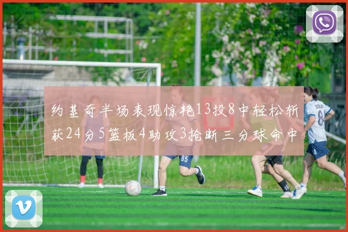 约基奇半场表现惊艳13投8中轻松斩获24分5篮板4助攻3抢断三分球命中率高达75