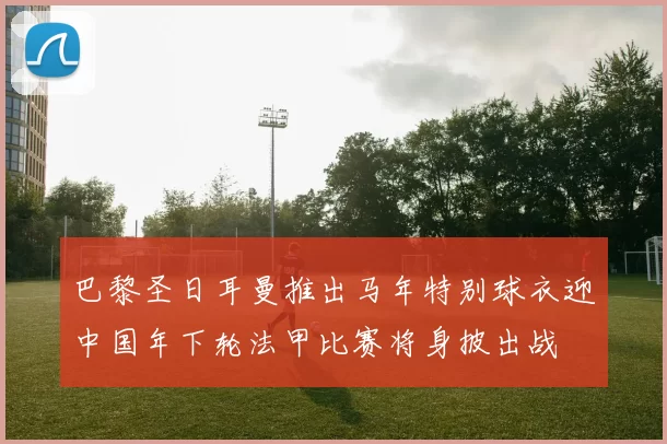 巴黎圣日耳曼推出马年特别球衣迎中国年下轮法甲比赛将身披出战