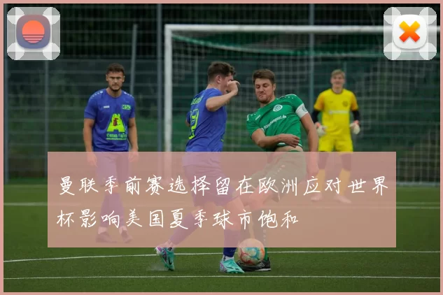 曼联季前赛选择留在欧洲应对世界杯影响美国夏季球市饱和