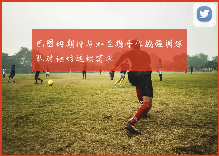 巴图姆期待与加兰携手作战强调球队对他的迫切需求