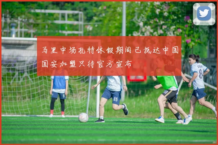 马里中场孔特休假期间已抵达中国国安加盟只待官方宣布