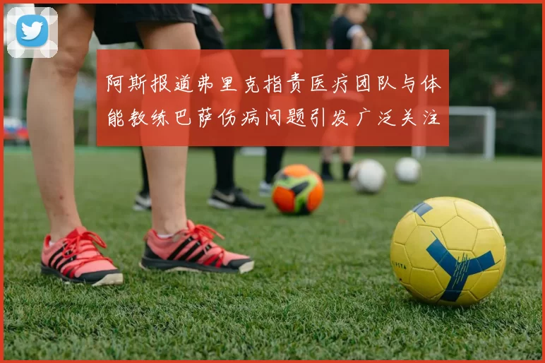 阿斯报道弗里克指责医疗团队与体能教练巴萨伤病问题引发广泛关注
