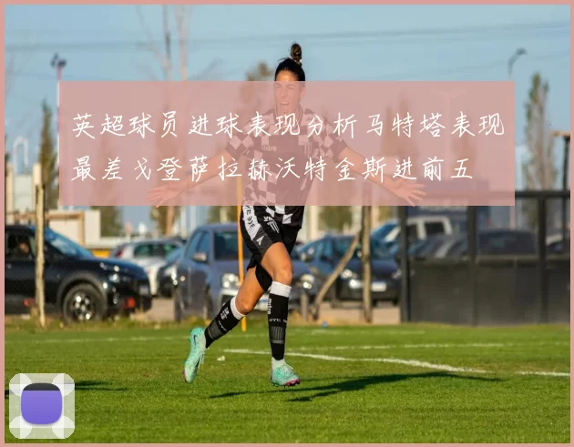 英超球员进球表现分析马特塔表现最差戈登萨拉赫沃特金斯进前五