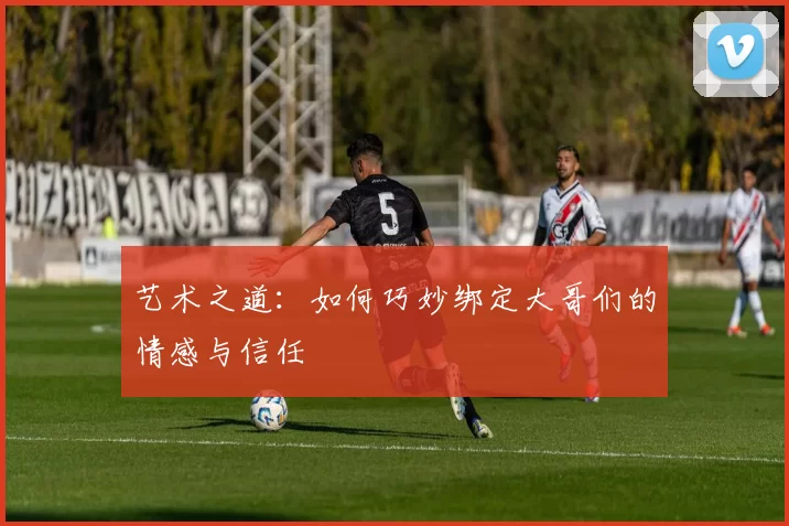 艺术之道：如何巧妙绑定大哥们的情感与信任