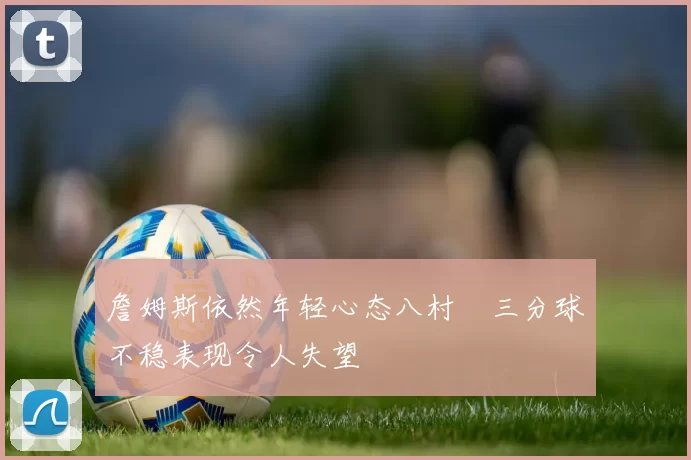 詹姆斯依然年轻心态八村塁三分球不稳表现令人失望