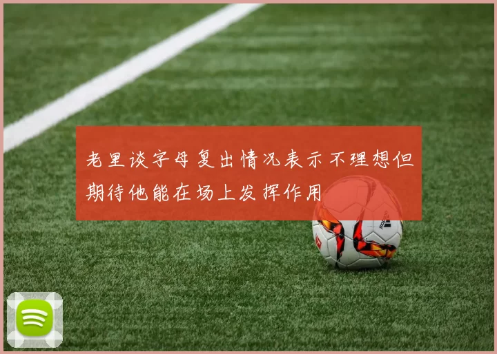 老里谈字母复出情况表示不理想但期待他能在场上发挥作用