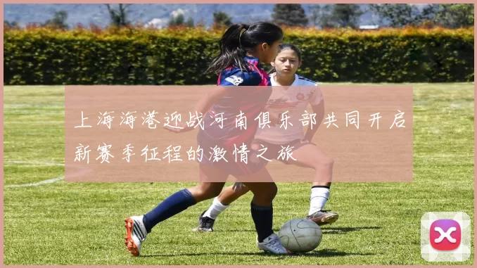 上海海港迎战河南俱乐部共同开启新赛季征程的激情之旅