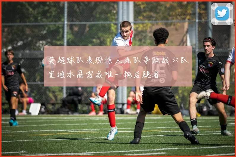 英超球队表现惊人九队争欧战六队直通水晶宫成唯一拖后腿者
