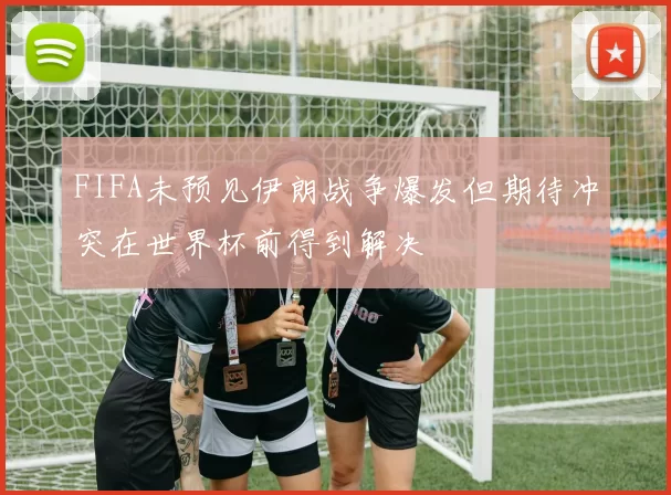 FIFA未预见伊朗战争爆发但期待冲突在世界杯前得到解决