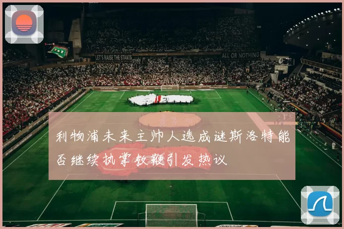 利物浦未来主帅人选成谜斯洛特能否继续执掌教鞭引发热议
