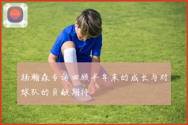 杨瀚森专访回顾半年来的成长与对球队的贡献期待