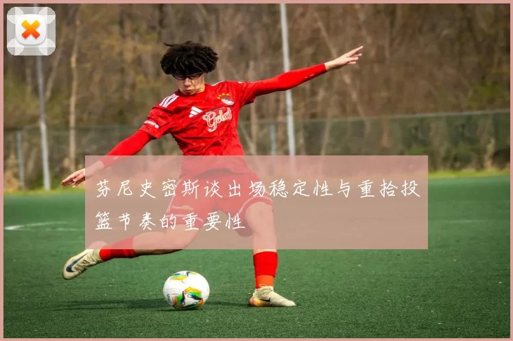 芬尼史密斯谈出场稳定性与重拾投篮节奏的重要性