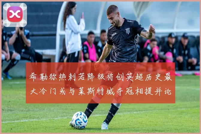希勒称热刺若降级将创英超历史最大冷门或与莱斯特城夺冠相提并论