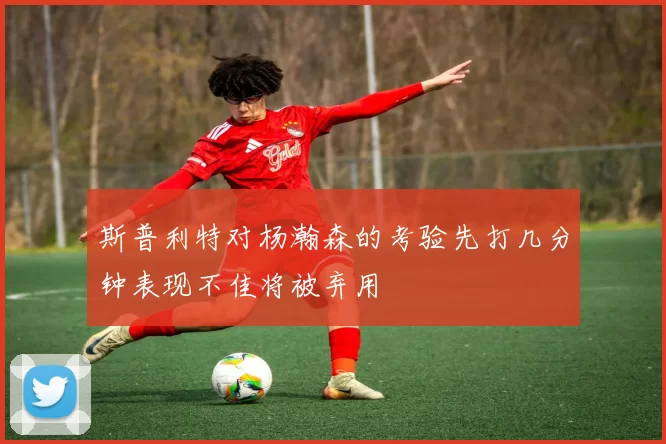 斯普利特对杨瀚森的考验先打几分钟表现不佳将被弃用