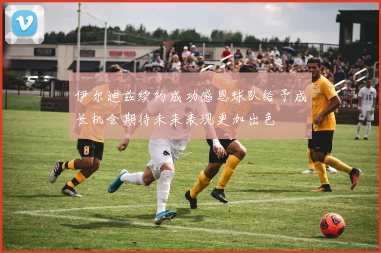 伊尔迪兹续约成功感恩球队给予成长机会期待未来表现更加出色