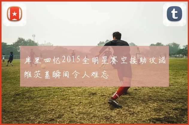 库里回忆2015全明星赛空接助攻诺维茨基瞬间令人难忘