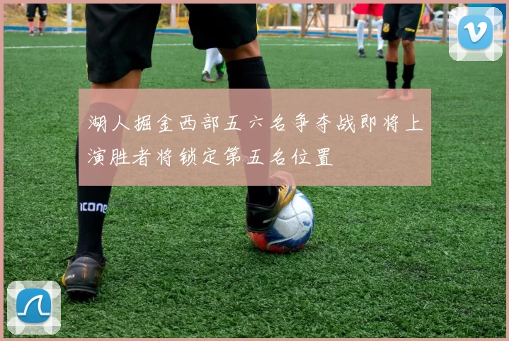 湖人掘金西部五六名争夺战即将上演胜者将锁定第五名位置