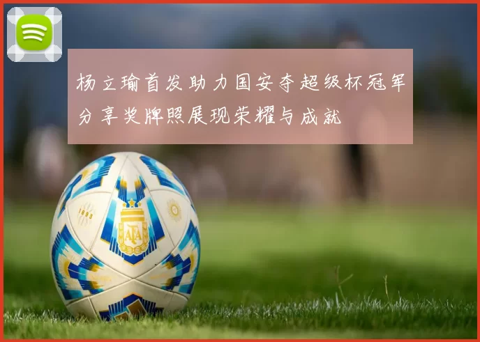 杨立瑜首发助力国安夺超级杯冠军分享奖牌照展现荣耀与成就