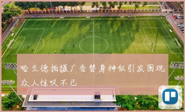 哈兰德拍摄广告替身神似引发围观众人惊叹不已