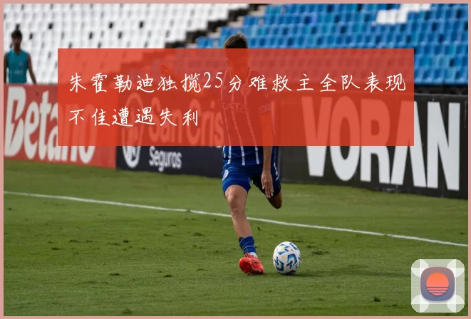 朱霍勒迪独揽25分难救主全队表现不佳遭遇失利