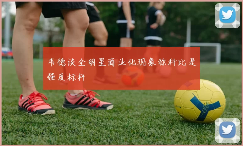韦德谈全明星商业化现象称科比是强度标杆