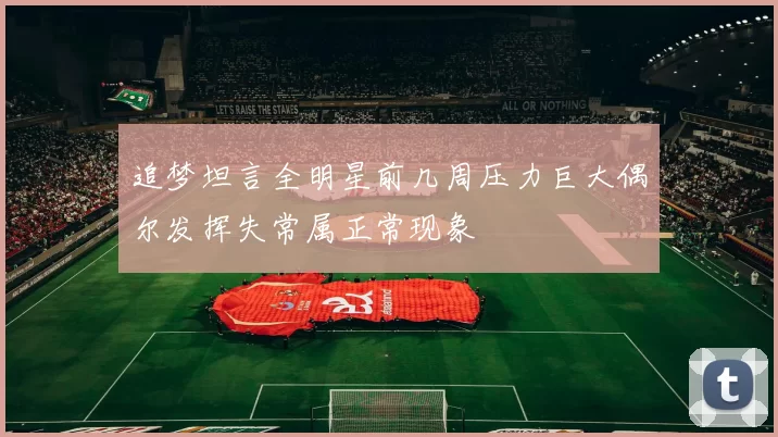 追梦坦言全明星前几周压力巨大偶尔发挥失常属正常现象